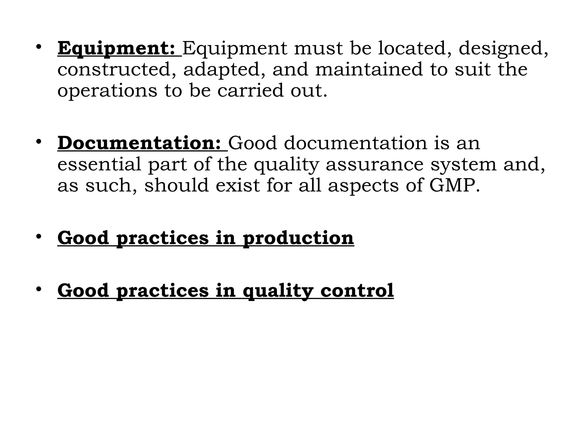 • Equipment: Equipment must be located, designed,
constructed, adapted, and maintained to suit the
operations to be carried out.
• Documentation: Good documentation is an
essential part of the quality assurance system and,
as such, should exist for all aspects of GMP.
• Good practices in production
• Good practices in quality control
 