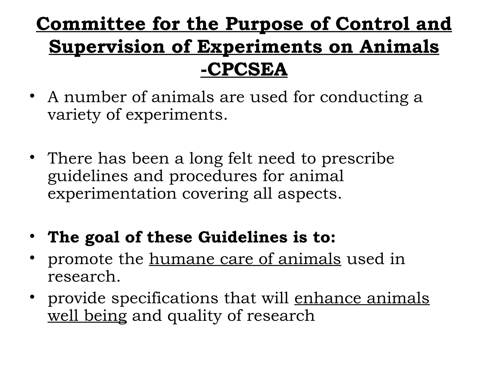 Committee for the Purpose of Control and
Supervision of Experiments on Animals
-CPCSEA
• A number of animals are used for conducting a
variety of experiments.
• There has been a long felt need to prescribe
guidelines and procedures for animal
experimentation covering all aspects.
• The goal of these Guidelines is to:
• promote the humane care of animals used in
research.
• provide specifications that will enhance animals
well being and quality of research
 