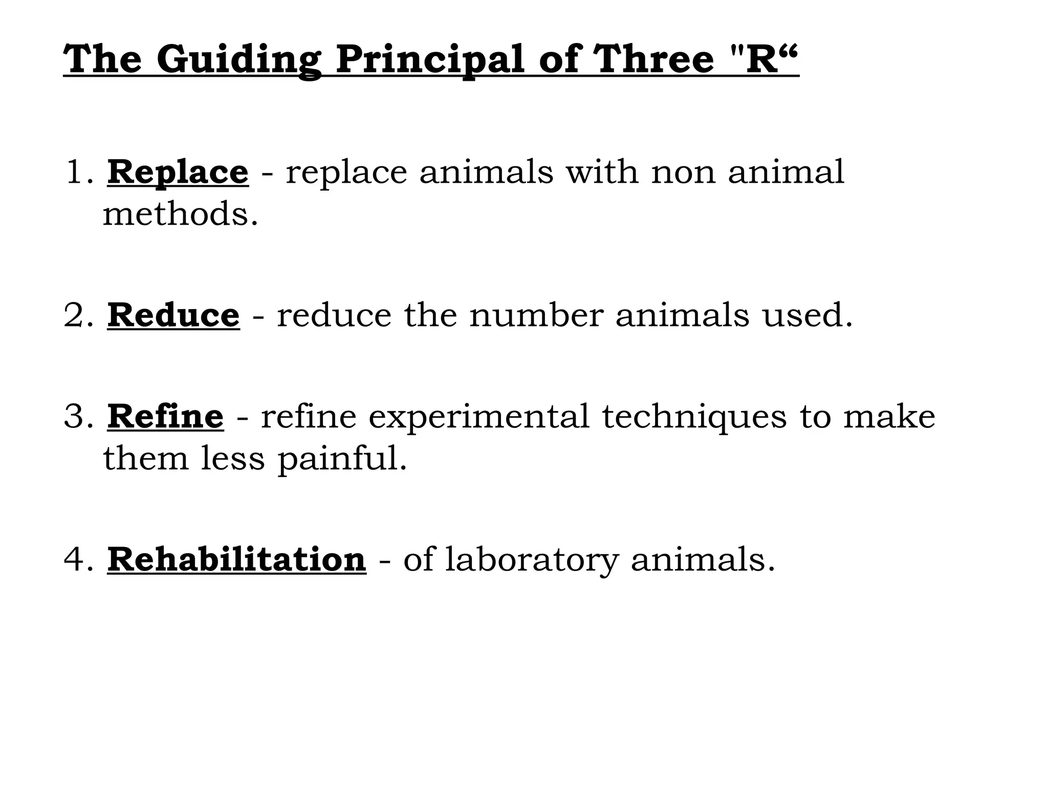 The Guiding Principal of Three "R“
1. Replace - replace animals with non animal
methods.
2. Reduce - reduce the number animals used.
3. Refine - refine experimental techniques to make
them less painful.
4. Rehabilitation - of laboratory animals.
 