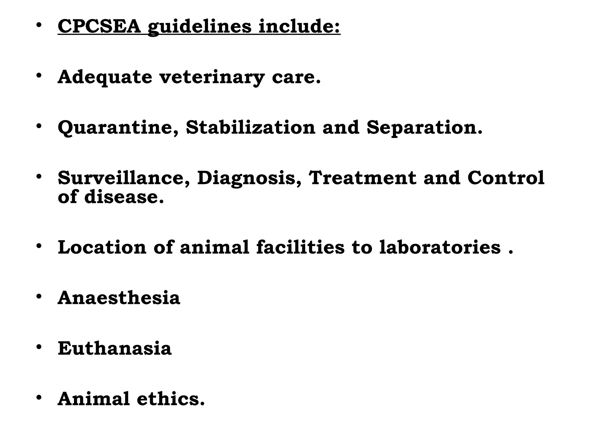 • CPCSEA guidelines include:
• Adequate veterinary care.
• Quarantine, Stabilization and Separation.
• Surveillance, Diagnosis, Treatment and Control
of disease.
• Location of animal facilities to laboratories .
• Anaesthesia
• Euthanasia
• Animal ethics.
 