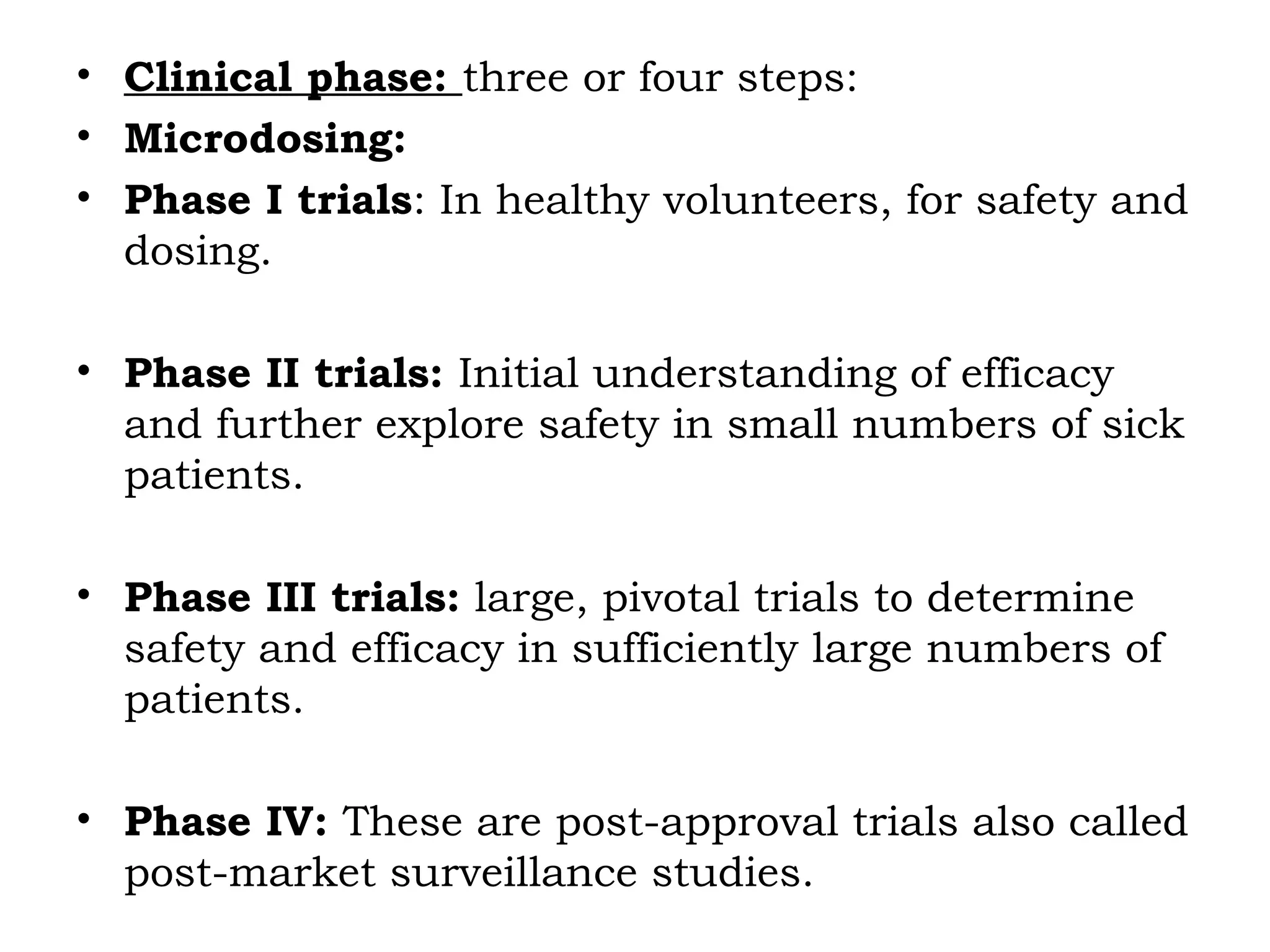 • Clinical phase: three or four steps:
• Microdosing:
• Phase I trials: In healthy volunteers, for safety and
dosing.
• Phase II trials: Initial understanding of efficacy
and further explore safety in small numbers of sick
patients.
• Phase III trials: large, pivotal trials to determine
safety and efficacy in sufficiently large numbers of
patients.
• Phase IV: These are post-approval trials also called
post-market surveillance studies.
 