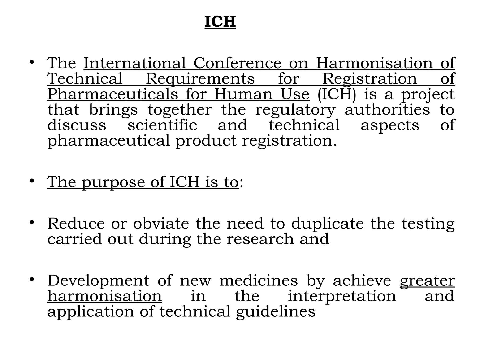 ICH
• The International Conference on Harmonisation of
Technical Requirements for Registration of
Pharmaceuticals for Human Use (ICH) is a project
that brings together the regulatory authorities to
discuss scientific and technical aspects of
pharmaceutical product registration.
• The purpose of ICH is to:
• Reduce or obviate the need to duplicate the testing
carried out during the research and
• Development of new medicines by achieve greater
harmonisation in the interpretation and
application of technical guidelines
 