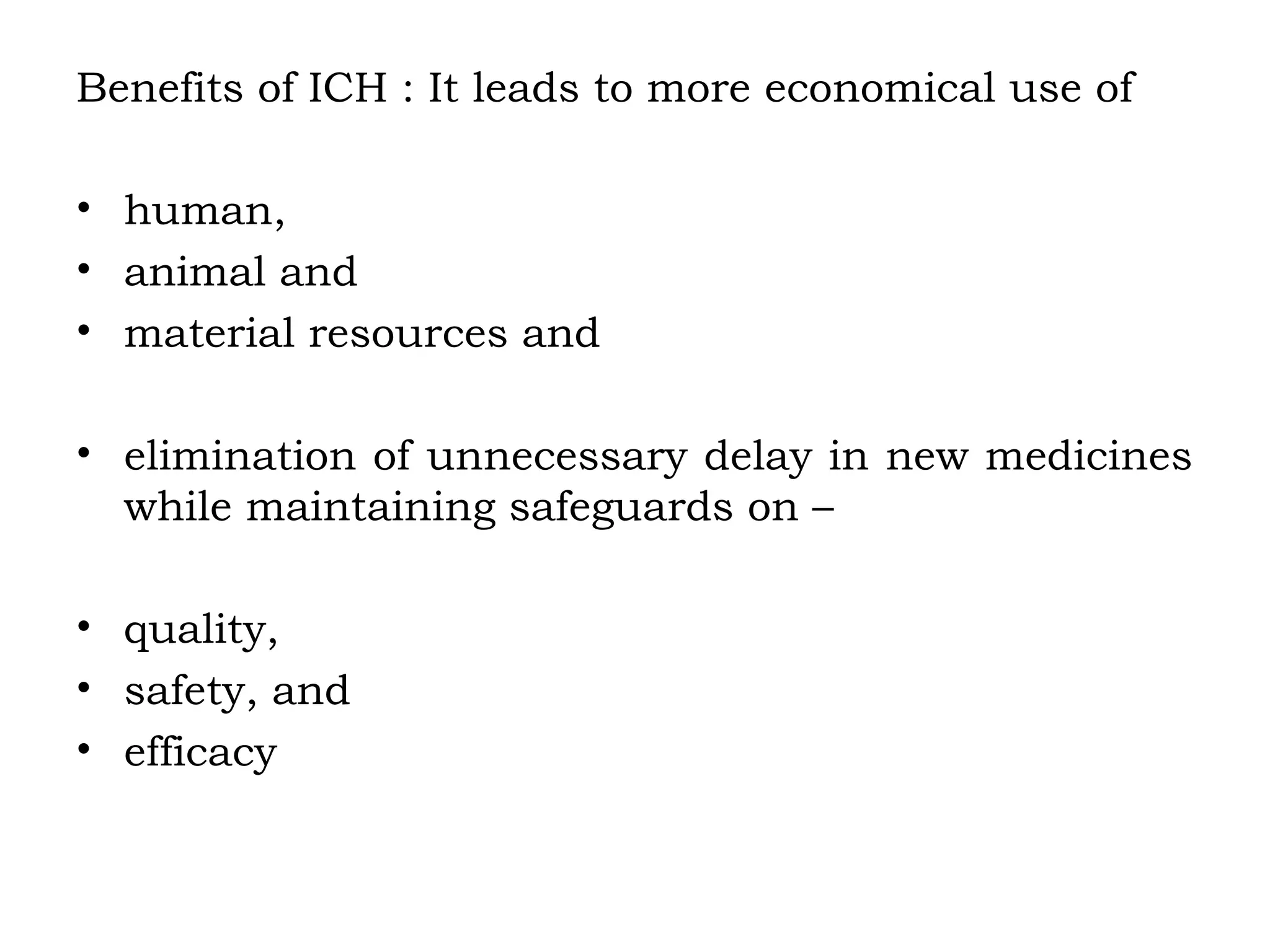 Benefits of ICH : It leads to more economical use of
• human,
• animal and
• material resources and
• elimination of unnecessary delay in new medicines
while maintaining safeguards on –
• quality,
• safety, and
• efficacy
 