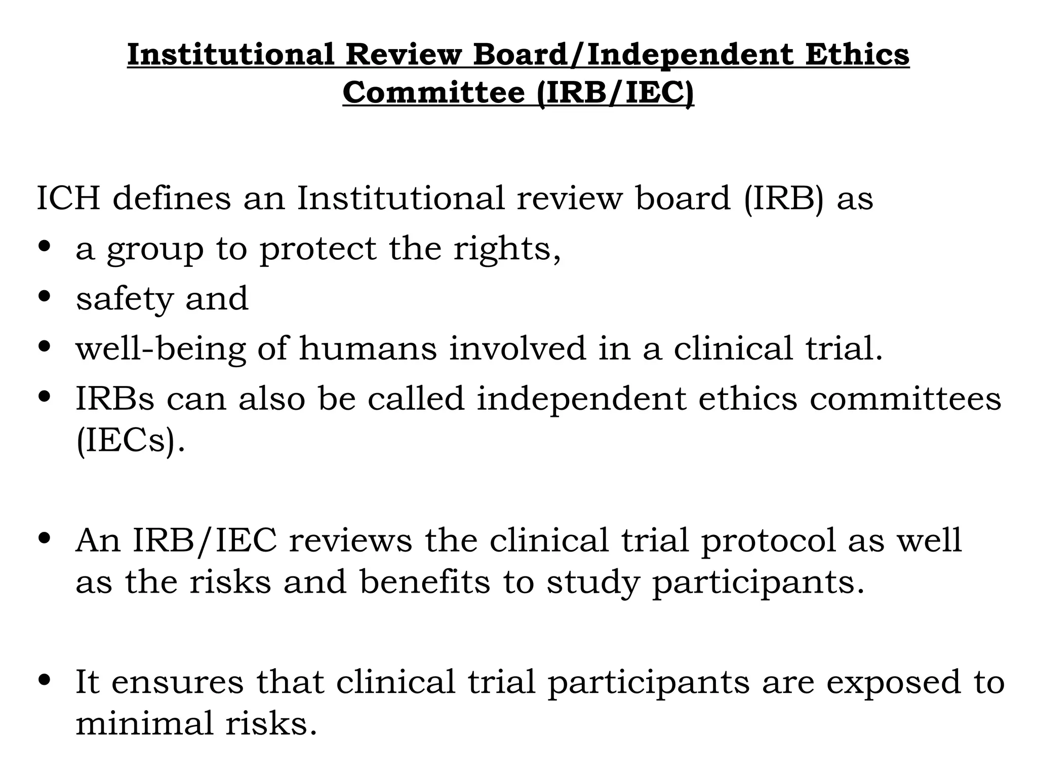 Institutional Review Board/Independent Ethics
Committee (IRB/IEC)
ICH defines an Institutional review board (IRB) as
• a group to protect the rights,
• safety and
• well-being of humans involved in a clinical trial.
• IRBs can also be called independent ethics committees
(IECs).
• An IRB/IEC reviews the clinical trial protocol as well
as the risks and benefits to study participants.
• It ensures that clinical trial participants are exposed to
minimal risks.
 