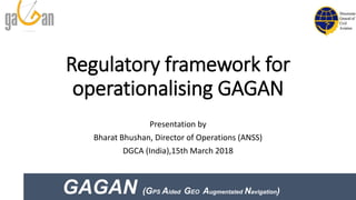Regulatory framework for
operationalising GAGAN
Presentation by
Bharat Bhushan, Director of Operations (ANSS)
DGCA (India),15th March 2018
GAGAN (GPS Aided GEO Augmentated Navigation)
 