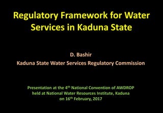 Regulatory Framework for Water
Services in Kaduna State
D. Bashir
Kaduna State Water Services Regulatory Commission
Presentation at the 4th National Convention of AWDROP
held at National Water Resources Institute, Kaduna
on 16th February, 2017
 