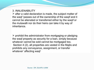 Source : DR. ZULKIFLI USIM
3. INALIENABILITY
 after a valid declaration is made, the subject matter of
the waqf ‘passes out of the ownership of the waqif and it
cannot be alienated or transferred either by the waqif or
the mutawalli nor do their heirs can take it by way of
inheritance.
 prohibit the administrator from mortgaging or pledging
the waqf property as security for a loan, simply because
whatever cannot be sold cannot be mortgaged too.
Section 4 (2), all properties are vested in the Majlis and
prohibits any conveyance, assignment, or transfer
whatever’ affecting waqf
 