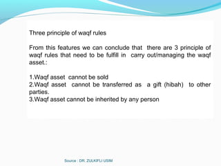 Source : DR. ZULKIFLI USIM
Three principle of waqf rules
From this features we can conclude that there are 3 principle of
waqf rules that need to be fulfill in carry out/managing the waqf
asset.:
1.Waqf asset cannot be sold
2.Waqf asset cannot be transferred as a gift (hibah) to other
parties.
3.Waqf asset cannot be inherited by any person
 