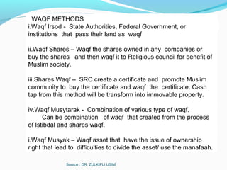 Source : DR. ZULKIFLI USIM
WAQF METHODS
i.Waqf Irsod - State Authorities, Federal Government, or
institutions that pass their land as waqf
ii.Waqf Shares – Waqf the shares owned in any companies or
buy the shares and then waqf it to Religious council for benefit of
Muslim society.
iii.Shares Waqf – SRC create a certificate and promote Muslim
community to buy the certificate and waqf the certificate. Cash
tap from this method will be transform into immovable property.
iv.Waqf Musytarak - Combination of various type of waqf.
Can be combination of waqf that created from the process
of Istibdal and shares waqf.
i.Waqf Musyak – Waqf asset that have the issue of ownership
right that lead to difficulties to divide the asset/ use the manafaah.
 