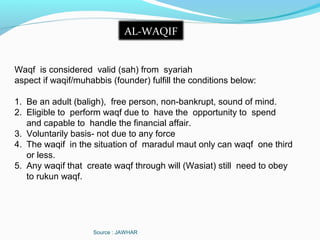 Source : JAWHAR
AL-WAQIF
Waqf is considered valid (sah) from syariah
aspect if waqif/muhabbis (founder) fulfill the conditions below:
1. Be an adult (baligh), free person, non-bankrupt, sound of mind.
2. Eligible to perform waqf due to have the opportunity to spend
and capable to handle the financial affair.
3. Voluntarily basis- not due to any force
4. The waqif in the situation of maradul maut only can waqf one third
or less.
5. Any waqif that create waqf through will (Wasiat) still need to obey
to rukun waqf.
 