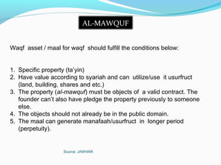 Source: JAWHAR
AL-MAWQUF
Waqf asset / maal for waqf should fulfill the conditions below:
1. Specific property (ta’yin)
2. Have value according to syariah and can utilize/use it usurfruct
(land, building, shares and etc.)
3. The property (al-mawquf) must be objects of a valid contract. The
founder can’t also have pledge the property previously to someone
else.
4. The objects should not already be in the public domain.
5. The maal can generate manafaah/usurfruct in longer period
(perpetuity).
 