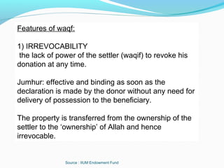 Source : IIUM Endowment Fund
Features of waqf:
1) IRREVOCABILITY
the lack of power of the settler (waqif) to revoke his
donation at any time.
Jumhur: effective and binding as soon as the
declaration is made by the donor without any need for
delivery of possession to the beneficiary.
The property is transferred from the ownership of the
settler to the ‘ownership’ of Allah and hence
irrevocable.
 