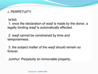 Source: Dr. Zulkifli USIM
2. PERPETUITY
ta’bid;
1. once the declaration of waqf is made by the donor, a
legally binding waqf is automatically effected.
2. waqf cannot be constrained by time and
temporariness.
3. the subject matter of the waqf should remain so
forever.
Jumhur: Perpetuity on immovable property..
 