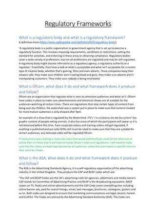 Regulatory Frameworks
What is a regulatory body and what is a regulatory framework?
A definition from (https://www.safeopedia.com/definition/625/regulatory-body):
‘A regulatory body is a public organization or government agency that is set up to exercise a
regulatory function. This involves imposing requirements, conditions or restrictions, setting the
standard for activities, and enforcing in these areas or obtaining compliance. Regulatory bodies
cover a wide variety of professions, but not all professions are regulated and may be self-regulated.
A regulatory body might also be referred to as a regulatory agency, a regulatory authority or a
regulator.’ Essentially, they have a look at what is acceptable and what isn’t acceptable for a certain
type of creative body, whether that’s gaming, films and even adverts. These companies keep their
viewers safe, they make sure children aren’t seeing blood and gore, they make sure adverts aren’t
manipulating customers. They make sure nobody is being mistreated.
What is Ofcom, what does it do and what framework does it produce
and follow?
Ofcom are an organisation that regulate what is seen by television audiences and what isn’t. Ofcom
have codes in place to make sure advertisements and television shows are all suitable for the
audiences watching at certain times. There are regulations that stop certain types of content from
being seen by children, the watershed was a system put in place to make sure that content created
for more mature audiences is only showed after 9pm.
An example of a show that is regulated by the Watershed. ITV’s ‘I’m a Celebrity Get Me Out of Here’ has
graphic content of people eating animals, it also has areas of which the participants will swear so it is
not televised before this time. Even corporate videos and training videos still get regulated, if
anything is published and put onto DVDs still must be rated to make sure that they are suitable for
certain audiences, any televised video will be regulated Ofcom.
If my business was creating a corporate video that would potentially be aired on live television or
online then it’s likely that it will have to follow Ofcom’s rules and regulations, I will need to make
sure that the videos are kept appropriate for all audiences unless the client wants a specific time for
their ad to be shown.
What is the ASA, what does it do and what framework does it produce
and follow?
The ASA is the Advertising Standards Agency, it is a self-regulatory organisation of the advertising
industry in the United Kingdom. They produce the CAP and BCAP codes which are:
‘The CAP and BCAP Codes are the UK’s advertising rules for agencies, advertisers and media owners.
CAP stands for Committee of Advertising Practice and BCAP is the Broadcasting equivalent. BACP
covers on TV, Radio and online advertisements and the CAP Code covers everything else including
online banner ads, paid for search listings, email, text messages, brochures, catalogues, posters and
so on. Both codes are designed to ensure that marketing communications are legal, decent, honest
and truthful. The Codes are policed by the Advertising Standard Authority (ASA). The Codes are
 