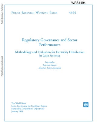Policy Research Working Paper 4494
Regulatory Governance and Sector
Performance:
Methodology and Evaluation for Electricity Distribution
in Latin America
Luis Andres
José Luis Guasch
Sebastián Lopez Azumendi
The World Bank
Latin America and the Caribbean Region
Sustainable Development Department
January 2008
WPS4494PublicDisclosureAuthorizedPublicDisclosureAuthorizedPublicDisclosureAuthorizedPublicDisclosureAuthorized
 