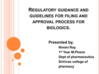 REGULATORY GUIDANCE AND
GUIDELINES FOR FILING AND
APPROVAL PROCESS FOR
BIOLOGICS.
Presented by,
Nimmi Roy
1st Year M.Pharm
Dept of pharmaceutics
Srinivas college of
pharmacy
1
 