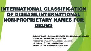 INTERNATIONAL CLASSIFICATION
OF DISEASE,INTERNATIONAL
NON-PROPRIETARY NAMES FOR
DRUGS
SUBJECT NAME : CLINICAL RESEARCH AND PHARMACOVIGILANCE
GUIDED BY : PROFESSOR SMITA SADAR
PRESENTED BY : ANKITA SANDESH HALDAKAR
(M. PHARM 1ST YEAR PHARMACOLGY)
D.Y.PATIL COLLEGE OF PHARMACY AKURDI, PUNE
 