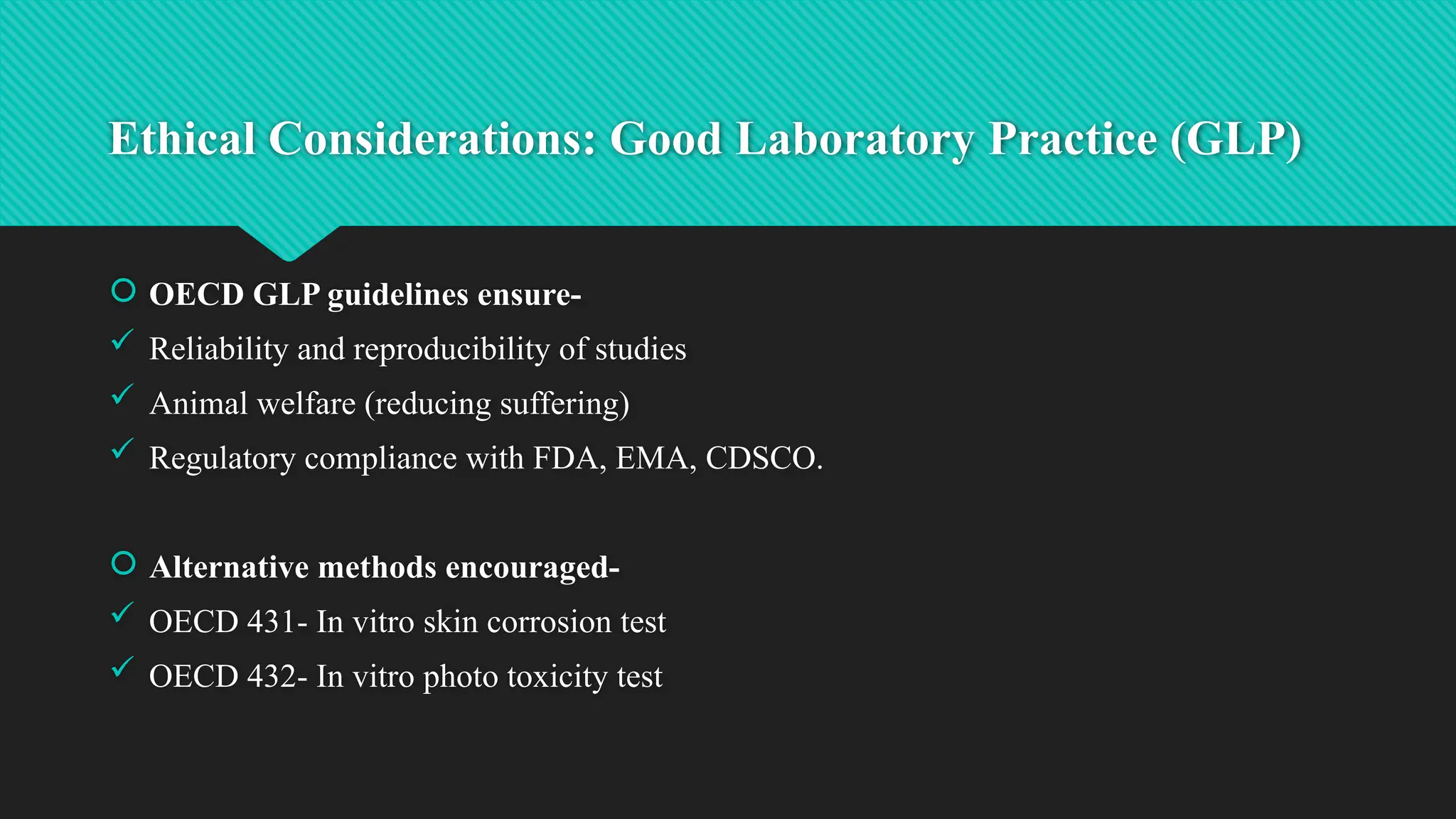 Ethical Considerations: Good Laboratory Practice (GLP)
 OECD GLP guidelines ensure-
 Reliability and reproducibility of studies
 Animal welfare (reducing suffering)
 Regulatory compliance with FDA, EMA, CDSCO.
 Alternative methods encouraged-
 OECD 431- In vitro skin corrosion test
 OECD 432- In vitro photo toxicity test
 