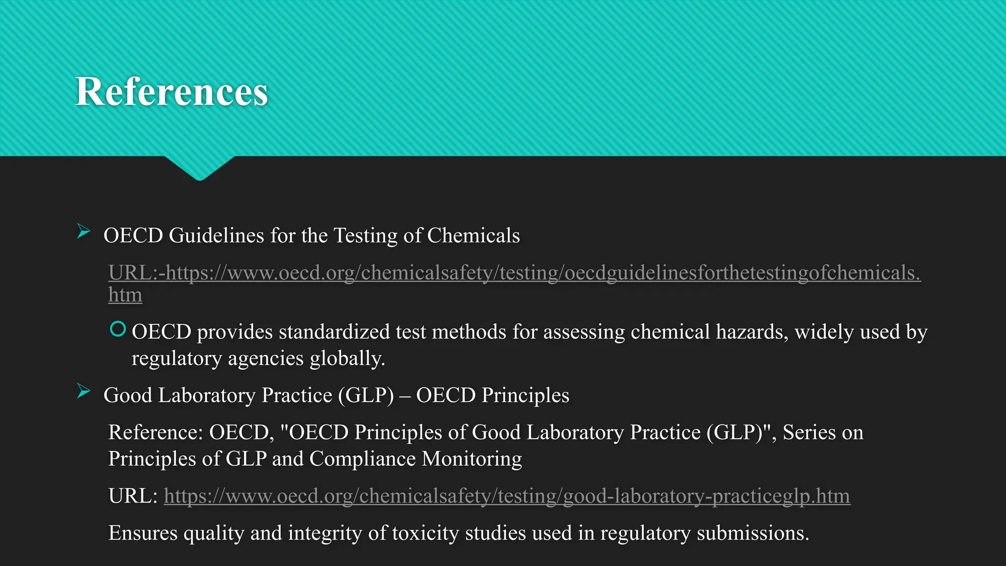 References
 OECD Guidelines for the Testing of Chemicals
URL:-https://www.oecd.org/chemicalsafety/testing/oecdguidelinesforthetestingofchemicals.
htm
 OECD provides standardized test methods for assessing chemical hazards, widely used by
regulatory agencies globally.
 Good Laboratory Practice (GLP) – OECD Principles
Reference: OECD, "OECD Principles of Good Laboratory Practice (GLP)", Series on
Principles of GLP and Compliance Monitoring
URL: https://www.oecd.org/chemicalsafety/testing/good-laboratory-practiceglp.htm
Ensures quality and integrity of toxicity studies used in regulatory submissions.
 