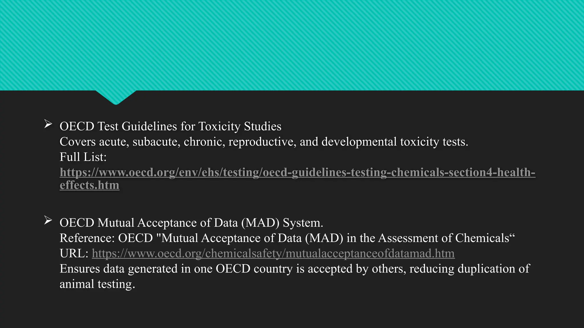  OECD Test Guidelines for Toxicity Studies
Covers acute, subacute, chronic, reproductive, and developmental toxicity tests.
Full List:
https://www.oecd.org/env/ehs/testing/oecd-guidelines-testing-chemicals-section4-health-
effects.htm
 OECD Mutual Acceptance of Data (MAD) System.
Reference: OECD "Mutual Acceptance of Data (MAD) in the Assessment of Chemicals“
URL: https://www.oecd.org/chemicalsafety/mutualacceptanceofdatamad.htm
Ensures data generated in one OECD country is accepted by others, reducing duplication of
animal testing.
 