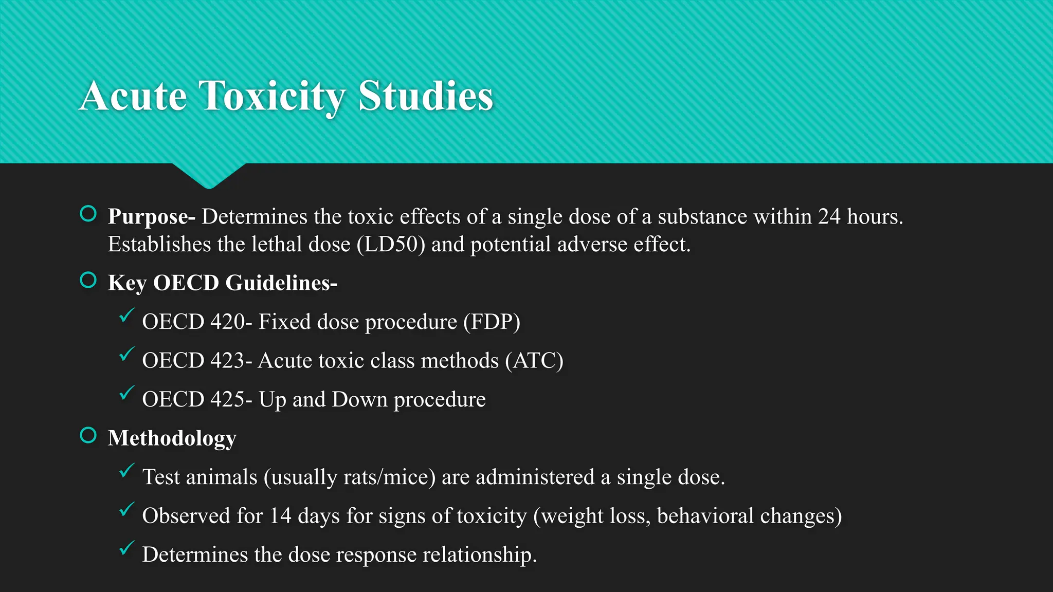 Acute Toxicity Studies
 Purpose- Determines the toxic effects of a single dose of a substance within 24 hours.
Establishes the lethal dose (LD50) and potential adverse effect.
 Key OECD Guidelines-
 OECD 420- Fixed dose procedure (FDP)
 OECD 423- Acute toxic class methods (ATC)
 OECD 425- Up and Down procedure
 Methodology
 Test animals (usually rats/mice) are administered a single dose.
 Observed for 14 days for signs of toxicity (weight loss, behavioral changes)
 Determines the dose response relationship.
 