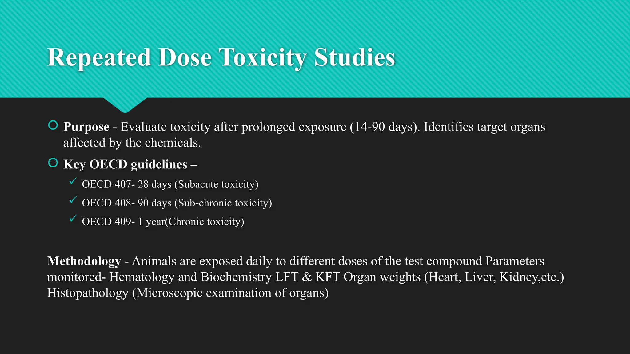 Repeated Dose Toxicity Studies
 Purpose - Evaluate toxicity after prolonged exposure (14-90 days). Identifies target organs
affected by the chemicals.
 Key OECD guidelines –
 OECD 407- 28 days (Subacute toxicity)
 OECD 408- 90 days (Sub-chronic toxicity)
 OECD 409- 1 year(Chronic toxicity)
Methodology - Animals are exposed daily to different doses of the test compound Parameters
monitored- Hematology and Biochemistry LFT & KFT Organ weights (Heart, Liver, Kidney,etc.)
Histopathology (Microscopic examination of organs)
 