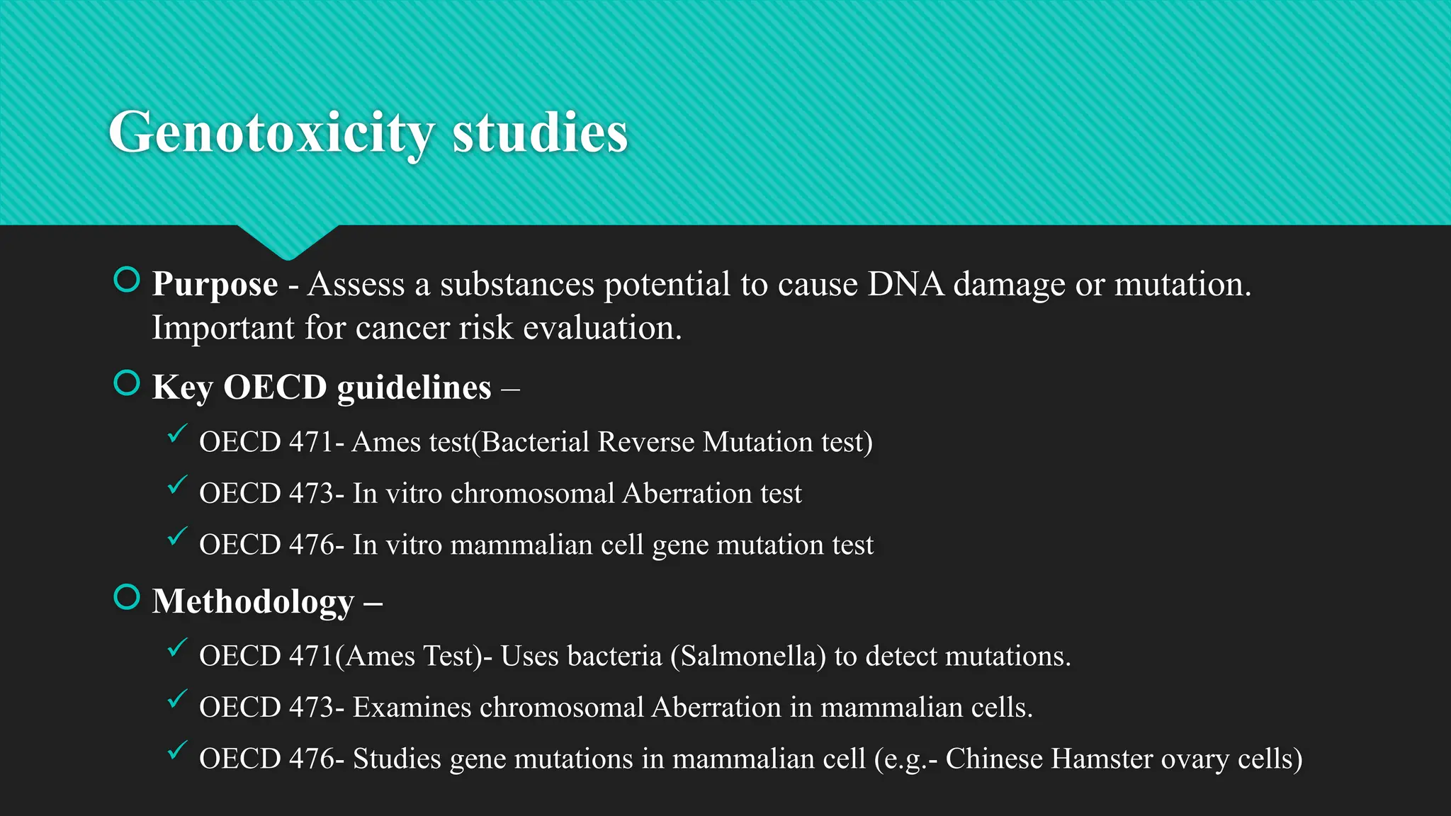 Genotoxicity studies
 Purpose - Assess a substances potential to cause DNA damage or mutation.
Important for cancer risk evaluation.
 Key OECD guidelines –
 OECD 471- Ames test(Bacterial Reverse Mutation test)
 OECD 473- In vitro chromosomal Aberration test
 OECD 476- In vitro mammalian cell gene mutation test
 Methodology –
 OECD 471(Ames Test)- Uses bacteria (Salmonella) to detect mutations.
 OECD 473- Examines chromosomal Aberration in mammalian cells.
 OECD 476- Studies gene mutations in mammalian cell (e.g.- Chinese Hamster ovary cells)
 
