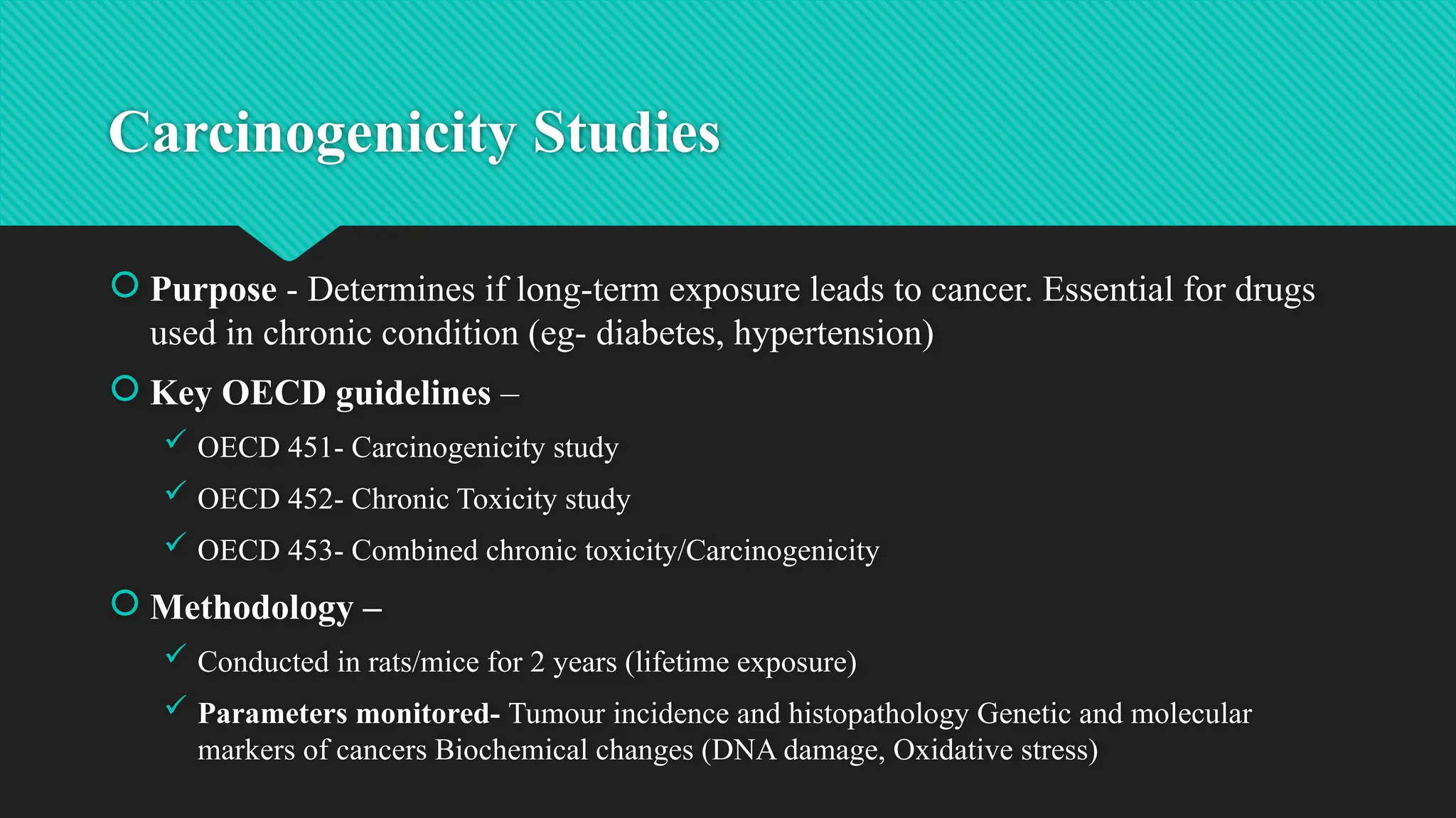 Carcinogenicity Studies
 Purpose - Determines if long-term exposure leads to cancer. Essential for drugs
used in chronic condition (eg- diabetes, hypertension)
 Key OECD guidelines –
 OECD 451- Carcinogenicity study
 OECD 452- Chronic Toxicity study
 OECD 453- Combined chronic toxicity/Carcinogenicity
 Methodology –
 Conducted in rats/mice for 2 years (lifetime exposure)
 Parameters monitored- Tumour incidence and histopathology Genetic and molecular
markers of cancers Biochemical changes (DNA damage, Oxidative stress)
 