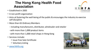 • Established in 2005
• A non-profit organization
• Aims at fostering the well-being of the public & encourages the industry to exercise
self-discipline
• More than 65 Ordinary Members
- including manufacturers, distributor, wholesaler and retailer
- with more than 1,000 product items
- with more than 1,000 retail shops in Hong Kong
• Services include:
• Issue Free Sale Certificate
• Voluntary Listing
• www.hkhfa.org
The Hong Kong Health Food
Association
 