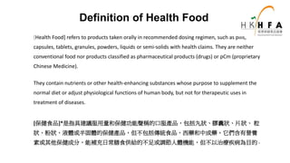 [Health Food] refers to products taken orally in recommended dosing regimen, such as pills,
capsules, tablets, granules, powders, liquids or semi-solids with health claims. They are neither
conventional food nor products classified as pharmaceutical products (drugs) or pCm (proprietary
Chinese Medicine).
They contain nutrients or other health-enhancing substances whose purpose to supplement the
normal diet or adjust physiological functions of human body, but not for therapeutic uses in
treatment of diseases.
[保健食品]*是指具建議服用量和保健功能聲稱的口服產品，包括丸狀、膠囊狀、片狀、 粒
狀、粉狀、液體或半固體的保健產品，但不包括傳統食品、西藥和中成藥。它們含有營養
素或其他保健成分，能補充日常膳食供給的不足或調節人體機能，但不以治療疾病為目的。
Definition of Health Food
 