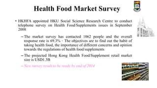 • HKHFA appointed HKU Social Science Research Centre to conduct
telephone survey on Health Food/Supplements issues in September
2008
– The market survey has contacted 1062 people and the overall
response rate is 69.3%。The objectives are to find out the habit of
taking health food, the importance of different concerns and opinion
towards the regulations of health food/supplements
– The projected Hong Kong Health Food/Supplement retail market
size is USD1.3B
– New survey result to be ready by end of 2014
Health Food Market Survey
 