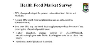 • 52% of respondents get the product information from friends and
relatives;
• Around 24% health food/supplements users are influenced by
advertisements;
• Less than 15% buy the health food/supplement products because of the
prescription of medical practitioners;
• Higher education, average income of USD2,500/month,
executives/employers take health food/supplements more often than
others;
• Female is a better purchaser than male.
Health Food Market Survey
 