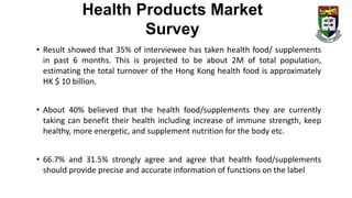 • Result showed that 35% of interviewee has taken health food/ supplements
in past 6 months. This is projected to be about 2M of total population,
estimating the total turnover of the Hong Kong health food is approximately
HK $ 10 billion.
• About 40% believed that the health food/supplements they are currently
taking can benefit their health including increase of immune strength, keep
healthy, more energetic, and supplement nutrition for the body etc.
• 66.7% and 31.5% strongly agree and agree that health food/supplements
should provide precise and accurate information of functions on the label
Health Products Market
Survey
 