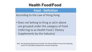 Food - Definition
According to the Law of Hong Kong
• Does not belong to Drug or pCm above
are grouped under the category of Food
(referring to as Health Food / Dietary
Supplements by the Industry)
Health Food/Food
Refs.: The Hong Kong Department of Health; The Chinese Medicine Council of Hong Kong;
Centre for Food Safety & Department of Justice Hong Kong.
 