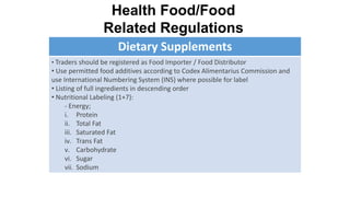 Dietary Supplements
• Traders should be registered as Food Importer / Food Distributor
• Use permitted food additives according to Codex Alimentarius Commission and
use International Numbering System (INS) where possible for label
• Listing of full ingredients in descending order
• Nutritional Labeling (1+7):
- Energy;
i. Protein
ii. Total Fat
iii. Saturated Fat
iv. Trans Fat
v. Carbohydrate
vi. Sugar
vii. Sodium
Health Food/Food
Related Regulations
 