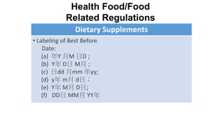 Dietary Supplements
• Labeling of Best Before
Date:
(a) 年Y 月M 日D ;
(b) Y年 D日 M月 ;
(c) 日dd 月mm 年yy;
(d) y年 m月 d日；
(e) Y年 M月 D日;
(f) DD日 MM月 YY年
Health Food/Food
Related Regulations
 