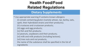 Dietary Supplements
• Use appropriate warning if contains known allergens
(i) cereals containing gluten (namely wheat, rye, barley, oats,
spelt, their hybridized strains and their products);
(ii) crustacea and crustacean products;
(iii) eggs and egg products;
(iv) fish and fish products;
(v) peanuts, soyabeans and their products;
(vi) milk and milk products (including lactose);
(vii) tree nuts and nut products,
the name of the substance shall be specified in the list of
ingredients
Health Food/Food
Related Regulations
 