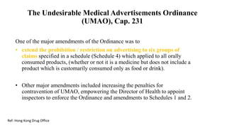 The Undesirable Medical Advertisements Ordinance
(UMAO), Cap. 231
One of the major amendments of the Ordinance was to
• extend the prohibition / restriction on advertising to six groups of
claims specified in a schedule (Schedule 4) which applied to all orally
consumed products, (whether or not it is a medicine but does not include a
product which is customarily consumed only as food or drink).
• Other major amendments included increasing the penalties for
contravention of UMAO, empowering the Director of Health to appoint
inspectors to enforce the Ordinance and amendments to Schedules 1 and 2.
Ref: Hong Kong Drug Office
 