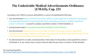 According to the UMAO, no person shall publish, or cause to be published the following :
• Any advertisements likely to lead to the use of any medicine, surgical appliance or treatment for the purpose
of treating human beings for, or preventing them from contracting any disease or condition specified in
column 1 of Schedule 1 (except for a purpose specified in column 2 of that Schedule); or
• treating human beings for any purpose specified in Schedule 2 of the Ordinance
• Any advertisement: offering to procure a miscarriage of women; canvassing, inviting or inducing the
procuration of miscarriage of women; or referring to any thing in terms which are calculated to lead to the use
of that thing for the procuration of miscarriage of women
• An advertisement for an orally consumed product which makes for the product a claim specified in column 1
of Schedule 4, or any similar claim, except as allowed under the provisions in column 2 of that Schedule
Ref: Hong Kong Drug Office -
http://www.drugoffice.gov.hk/eps/do/en/doc/guidelines_forms/External_Guidelines_Notes_on_the_UMAO.pdf
The Undesirable Medical Advertisements Ordinance
(UMAO), Cap. 231
 