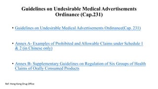 Guidelines on Undesirable Medical Advertisements
Ordinance (Cap.231)
• Guidelines on Undesirable Medical Advertisements Ordinance(Cap. 231)
• Annex A- Examples of Prohibited and Allowable Claims under Schedule 1
& 2 (in Chinese only)
• Annex B- Supplementary Guidelines on Regulation of Six Groups of Health
Claims of Orally Consumed Products
Ref: Hong Kong Drug Office
 