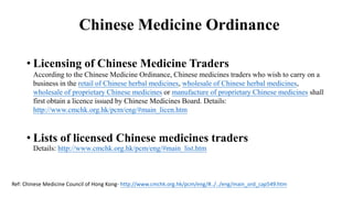 Chinese Medicine Ordinance
• Licensing of Chinese Medicine Traders
According to the Chinese Medicine Ordinance, Chinese medicines traders who wish to carry on a
business in the retail of Chinese herbal medicines, wholesale of Chinese herbal medicines,
wholesale of proprietary Chinese medicines or manufacture of proprietary Chinese medicines shall
first obtain a licence issued by Chinese Medicines Board. Details:
http://www.cmchk.org.hk/pcm/eng/#main_licen.htm
• Lists of licensed Chinese medicines traders
Details: http://www.cmchk.org.hk/pcm/eng/#main_list.htm
Ref: Chinese Medicine Council of Hong Kong- http://www.cmchk.org.hk/pcm/eng/#../../eng/main_ord_cap549.htm
 