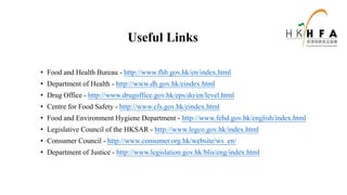 Useful Links
• Food and Health Bureau - http://www.fhb.gov.hk/en/index.html
• Department of Health - http://www.dh.gov.hk/eindex.html
• Drug Office - http://www.drugoffice.gov.hk/eps/do/en/level.html
• Centre for Food Safety - http://www.cfs.gov.hk/eindex.html
• Food and Environment Hygiene Department - http://www.fehd.gov.hk/english/index.html
• Legislative Council of the HKSAR - http://www.legco.gov.hk/index.html
• Consumer Council - http://www.consumer.org.hk/website/ws_en/
• Department of Justice - http://www.legislation.gov.hk/blis/eng/index.html
 