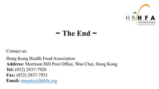 ~ The End ~
Contact us:
Hong Kong Health Food Association
Address: Morrison Hill Post Office, Wan Chai, Hong Kong
Tel: (852) 2837-7920
Fax: (852) 2837-7921
Email: enquiry@hkhfa.org
 