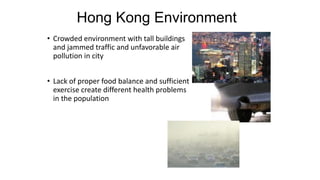• Crowded environment with tall buildings
and jammed traffic and unfavorable air
pollution in city
• Lack of proper food balance and sufficient
exercise create different health problems
in the population
Hong Kong Environment
 