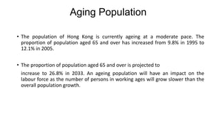 • The population of Hong Kong is currently ageing at a moderate pace. The
proportion of population aged 65 and over has increased from 9.8% in 1995 to
12.1% in 2005.
• The proportion of population aged 65 and over is projected to
increase to 26.8% in 2033. An ageing population will have an impact on the
labour force as the number of persons in working ages will grow slower than the
overall population growth.
Aging Population
 