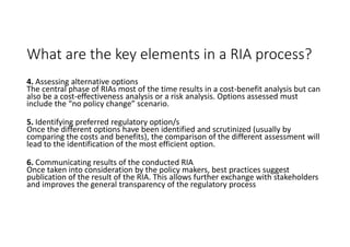 What are the key elements in a RIA process?
4. Assessing alternative options
The central phase of RIAs most of the time results in a cost-benefit analysis but can
also be a cost-effectiveness analysis or a risk analysis. Options assessed must
include the “no policy change” scenario.
5. Identifying preferred regulatory option/s
Once the different options have been identified and scrutinized (usually by
comparing the costs and benefits), the comparison of the different assessment will
lead to the identification of the most efficient option.
6. Communicating results of the conducted RIA
Once taken into consideration by the policy makers, best practices suggest
publication of the result of the RIA. This allows further exchange with stakeholders
and improves the general transparency of the regulatory process
 