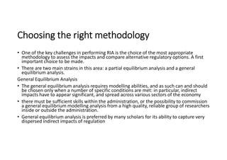 Choosing the right methodology
• One of the key challenges in performing RIA is the choice of the most appropriate
methodology to assess the impacts and compare alternative regulatory options. A first
important choice to be made.
• There are two main strains in this area: a partial equilibrium analysis and a general
equilibrium analysis.
General Equilibrium Analysis
• The general equilibrium analysis requires modelling abilities, and as such can and should
be chosen only when a number of specific conditions are met: in particular, indirect
impacts have to appear significant, and spread across various sectors of the economy
• there must be sufficient skills within the administration, or the possibility to commission
a general equilibrium modelling analysis from a high quality, reliable group of researchers
inside or outside the administration.
• General equilibrium analysis is preferred by many scholars for its ability to capture very
dispersed indirect impacts of regulation
 