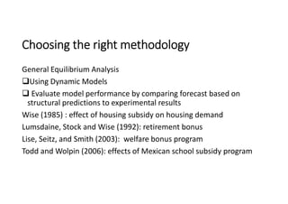 Choosing the right methodology
General Equilibrium Analysis
Using Dynamic Models
 Evaluate model performance by comparing forecast based on
structural predictions to experimental results
Wise (1985) : effect of housing subsidy on housing demand
Lumsdaine, Stock and Wise (1992): retirement bonus
Lise, Seitz, and Smith (2003): welfare bonus program
Todd and Wolpin (2006): effects of Mexican school subsidy program
 