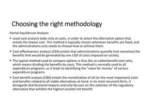 Choosing the right methodology
Partial Equilibrium Analysis
 Least cost analysis looks only at costs, in order to select the alternative option that
entails the lowest cost. This method is typically chosen whenever benefits are fixed, and
the administrations only needs to choose how to achieve them.
 Cost-effectiveness analysis (CEA) entails that administrations quantify (not monetise) the
benefits that would be generated by one USD of costs imposed on society.
 The typical method used to compare options is thus the so-called benefit-cost ratio,
which means dividing the benefits by costs. This method is normally used to all
expenditure programs, as it leads to identifying the “value for money” of various
expenditure programs.
 Cost-benefit analysis (CBA) entails the monetisation of all (or the most important) costs
and benefits related to all viable alternatives at hand. In its most recurrent form, it
disregards distributional impacts and only focuses on the selection of the regulatory
alternative that exhibits the highest societal net benefit.
 