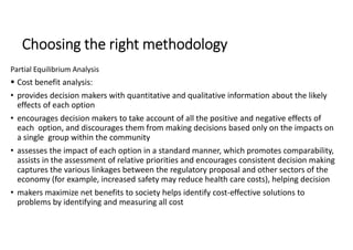 Choosing the right methodology
Partial Equilibrium Analysis
 Cost benefit analysis:
• provides decision makers with quantitative and qualitative information about the likely
effects of each option
• encourages decision makers to take account of all the positive and negative effects of
each option, and discourages them from making decisions based only on the impacts on
a single group within the community
• assesses the impact of each option in a standard manner, which promotes comparability,
assists in the assessment of relative priorities and encourages consistent decision making
captures the various linkages between the regulatory proposal and other sectors of the
economy (for example, increased safety may reduce health care costs), helping decision
• makers maximize net benefits to society helps identify cost-effective solutions to
problems by identifying and measuring all cost
 